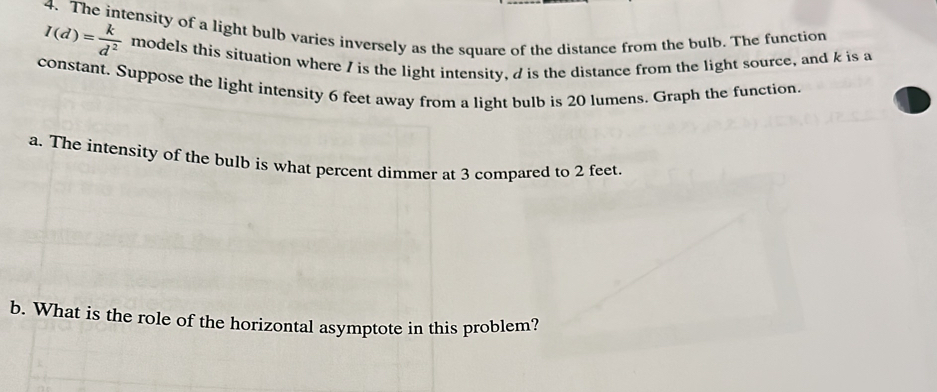 The intensity of a light bulb varies inversely as the square of the distance from the bulb. The function
I(d)= k/d^2  models this situation where I is the light intensity, / is the distance from the light source, and k is a 
constant. Suppose the light intensity 6 feet away from a light bulb is 20 lumens. Graph the function. 
a. The intensity of the bulb is what percent dimmer at 3 compared to 2 feet. 
b. What is the role of the horizontal asymptote in this problem?