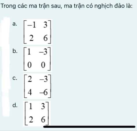 Trong các ma trận sau, ma trận có nghịch đảo là:
a. beginbmatrix -1&3 2&6endbmatrix
b. beginbmatrix 1&-3 0&0endbmatrix
C. beginbmatrix 2&-3 4&-6endbmatrix
d. beginbmatrix 1&3 2&6endbmatrix