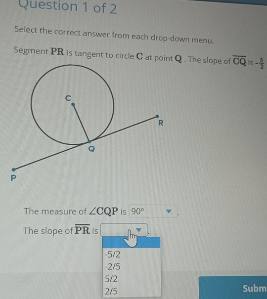 Select the correct answer from each drop-down menu.
Segment PR is tangent to circle C at point Q. The slope of overline CQ is - 5/2 
The measure of ∠ CQP is 90°
The slope of overline PR is
-5/2
-2/5
5/2
2/5 Subm