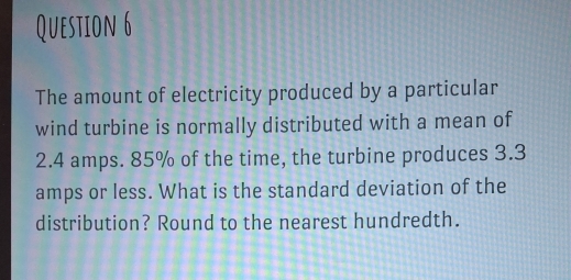 The amount of electricity produced by a particular 
wind turbine is normally distributed with a mean of
2.4 amps. 85% of the time, the turbine produces 3.3
amps or less. What is the standard deviation of the 
distribution? Round to the nearest hundredth.