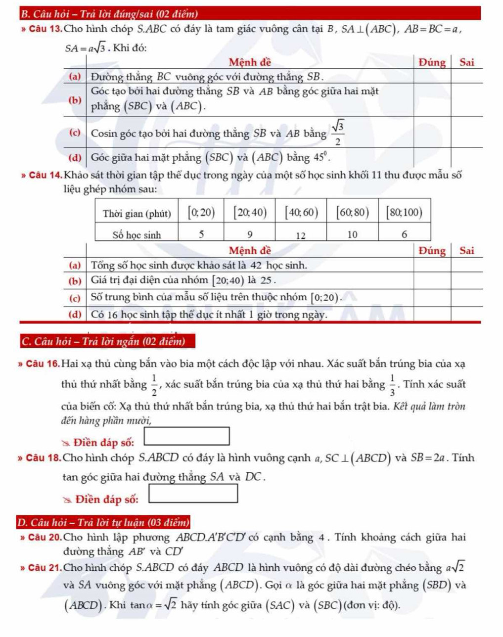 Câu hỏi - Trả lời đúng/sai (02 điểm)
* Câu 13.Cho hình chóp S.ABC có đáy là tam giác vuông cân tại B, SA⊥ (ABC),AB=BC=a,
* Câu 14.Khảo sát thời gian tập thể dục trong ngày của một số học sinh khối 11 thu được mẫu số
liệu ghép nhóm sau:
C. Câu hỏi - Trả lời ngắn (02 điểm)
* Câu 16.Hai xạ thủ cùng bắn vào bia một cách độc lập với nhau. Xác suất bắn trúng bia của xạ
thủ thứ nhất bằng  1/2  , xác suất bắn trúng bia của xạ thủ thứ hai bằng  1/3 . Tính xác suất
của biến cố: Xa : thủ thứ nhất bắn trúng bia, xạ thủ thứ hai bắn trật bia. Kết quả làm tròn
đến hàng phần mười,
Điền đáp số:
* Câu 18.Cho hình chóp S.ABCD có đáy là hình vuông cạnh a, SC⊥ (ABCD) và SB=2a. Tính
tan góc giữa hai đường thắng SA và DC .
* Điền đáp số:
D. Câu hỏi - Trả lời tự luận (03 điểm)
* Cầu 20.Cho hình lập phương ABCD.A'B'C'D' có cạnh bằng 4 . Tính khoảng cách giữa hai
đường thắng AB' và CD'
* Cầu 21.Cho hình chóp S.ABCD có đáy ABCD là hình vuông có độ dài đường chéo bằng asqrt(2)
và SA vuông góc với mặt phẳng (ABCD). Gọi α là góc giữa hai mặt phẳng (SBD) và
(ABCD). Khi tanα =sqrt(2) hãy tính góc giữa (SAC) và (SBC) (đơn vị: độ).