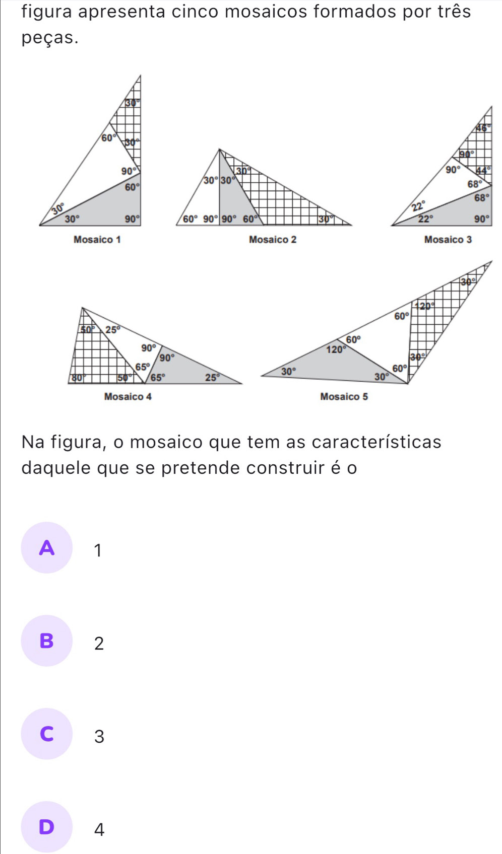 figura apresenta cinco mosaicos formados por três
peças.
 
Mosaico 1 Mosaico 2 Mosaico 3
Mosaico 4 Mosaico 5
Na figura, o mosaico que tem as características
daquele que se pretende construir é o
A 1
B 2
C 3
D 4