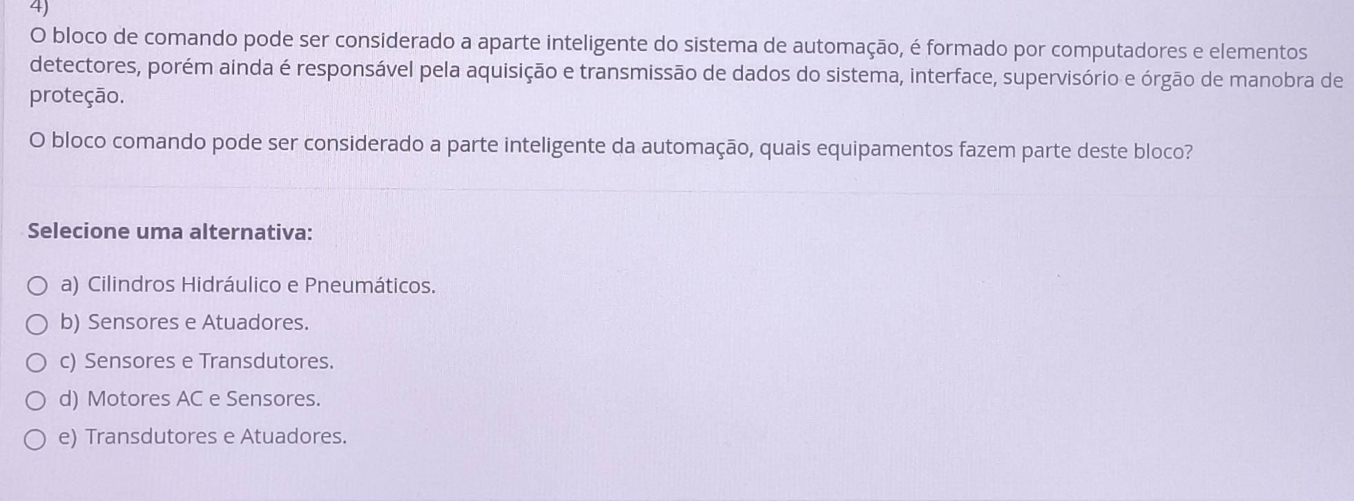 bloco de comando pode ser considerado a aparte inteligente do sistema de automação, é formado por computadores e elementos
detectores, porém ainda é responsável pela aquisição e transmissão de dados do sistema, interface, supervisório e órgão de manobra de
proteção.
O bloco comando pode ser considerado a parte inteligente da automação, quais equipamentos fazem parte deste bloco?
Selecione uma alternativa:
a) Cilindros Hidráulico e Pneumáticos.
b) Sensores e Atuadores.
c) Sensores e Transdutores.
d) Motores AC e Sensores.
e) Transdutores e Atuadores.