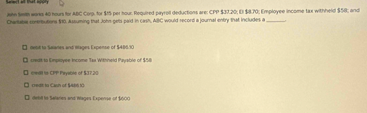 Select all that apply
John Smith works 40 hours for ABC Corp. for $15 per hour. Required payroll deductions are: CPP $37.20; El $8.70; Employee income tax withheld $58; and
Charitable contributions $10. Assuming that John gets paid in cash, ABC would record a journal entry that includes a_
debit to Salaries and Wages Expense of $486.10
credit to Employee Income Tax Withheld Payable of $58
credit to CPP Payable of $37.20
credit to Cash of $486.10
debit to Salaries and Wages Expense of $600