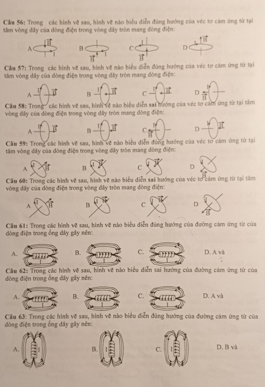 Trong các hình vẽ sau, hình vẽ nào biểu diễn đúng hướng của véc tơ cảm ứng từ tại
tâm vòng dây của dòng điện trong vòng dây tròn mang dòng điện:
vector B
uparrow vector B
A B C D
1
vector B vector B
Cầu 57: Trong các hình vẽ sau, hình về nào biểu diễn đúng hướng của véc tơ cám ứng từ tại
tâm vòng dây của dòng điện trong vòng dây tròn mang dòng điện:
A vector B B 1 vector B C vector B D overleftrightarrow B
Câu 58: Trong ' các hình vẽ sau, hình về nào biểu diễn sai hướng của véc tơ cảm ứng từ tại tâm
vòng dây của dòng điện trong vòng dây tròn mang dòng điện:
1:
A vector B B I1 vector B C. overleftrightarrow B D vector B
Câu 59: Trong các hình vẽ sau, hình vẽ nào biểu diễn đúng hướng của véc tơ cảm ứng từ tại
tâm vòng dây của dòng điện trong vòng dây tròn mang dòng điện:
A B C D
Câu 60: Trong các hình vẽ sau, hình vẽ nào biểu diễn sai hướng của véc tơ cảm ứng từ tại tâm
vòng dây của dòng điện trong vòng dây tròn mang dòng điện:

A overleftrightarrow B D
vector B
Câu 61: Trong các hình vẽ sau, hình vẽ nào biểu diễn đúng hướng của đường cảm ứng từ của
òng điện trong ổng dây gây nên:
A
C
BD. A và
Câu 62: Trong các hình vẽ sau, hình vẽ nào biểu diễn sai hướng của đường cảm ứng từ của
dòng điện trong ống dây gây nên:
B.
C
AD. A và
Câu 63: Trong các hình vẽ sau, hình vẽ nào biểu diễn đúng hướng của đường cảm ứng từ của
dòng điện trong ống dây gây nên:
A.
B
C
D. B và