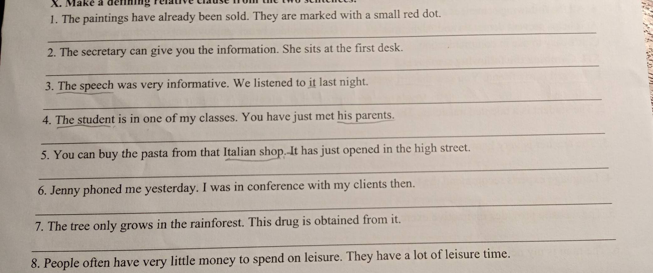 Make à dérining rélative clause 
1. The paintings have already been sold. They are marked with a small red dot. 
_ 
2. The secretary can give you the information. She sits at the first desk. 
_ 
_ 
3. The speech was very informative. We listened to it last night. 
4. The student is in one of my classes. You have just met his parents. 
_ 
5. You can buy the pasta from that Italian shop. It has just opened in the high street. 
_ 
_ 
6. Jenny phoned me yesterday. I was in conference with my clients then. 
_ 
7. The tree only grows in the rainforest. This drug is obtained from it. 
8. People often have very little money to spend on leisure. They have a lot of leisure time.