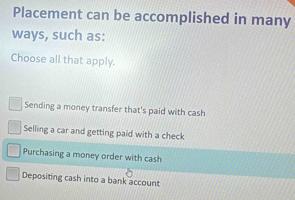 Placement can be accomplished in many
ways, such as:
Choose all that apply.
Sending a money transfer that's paid with cash
Selling a car and getting paid with a check
Purchasing a money order with cash
Depositing cash into a bank account