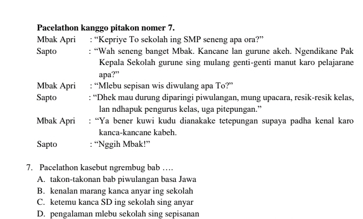 Pacelathon kanggo pitakon nomer 7.
Mbak Apri : “Kepriye To sekolah ing SMP seneng apa ora?”
Sapto : “Wah seneng banget Mbak. Kancane lan gurune akeh. Ngendikane Pak
Kepala Sekolah gurune sing mulang genti-genti manut karo pelajarane
apa?”
Mbak Apri : “Mlebu sepisan wis diwulang apa To?”
Sapto : “Dhek mau durung diparingi piwulangan, mung upacara, resik-resik kelas,
lan ndhapuk pengurus kelas, uga pitepungan.”
Mbak Apri : “Ya bener kuwi kudu dianakake tetepungan supaya padha kenal karo
kanca-kancane kabeh.
Sapto : “Nggih Mbak!”
7. Pacelathon kasebut ngrembug bab …
A. takon-takonan bab piwulangan basa Jawa
B. kenalan marang kanca anyar ing sekolah
C. ketemu kanca SD ing sekolah sing anyar
D. pengalaman mlebu sekolah sing sepisanan