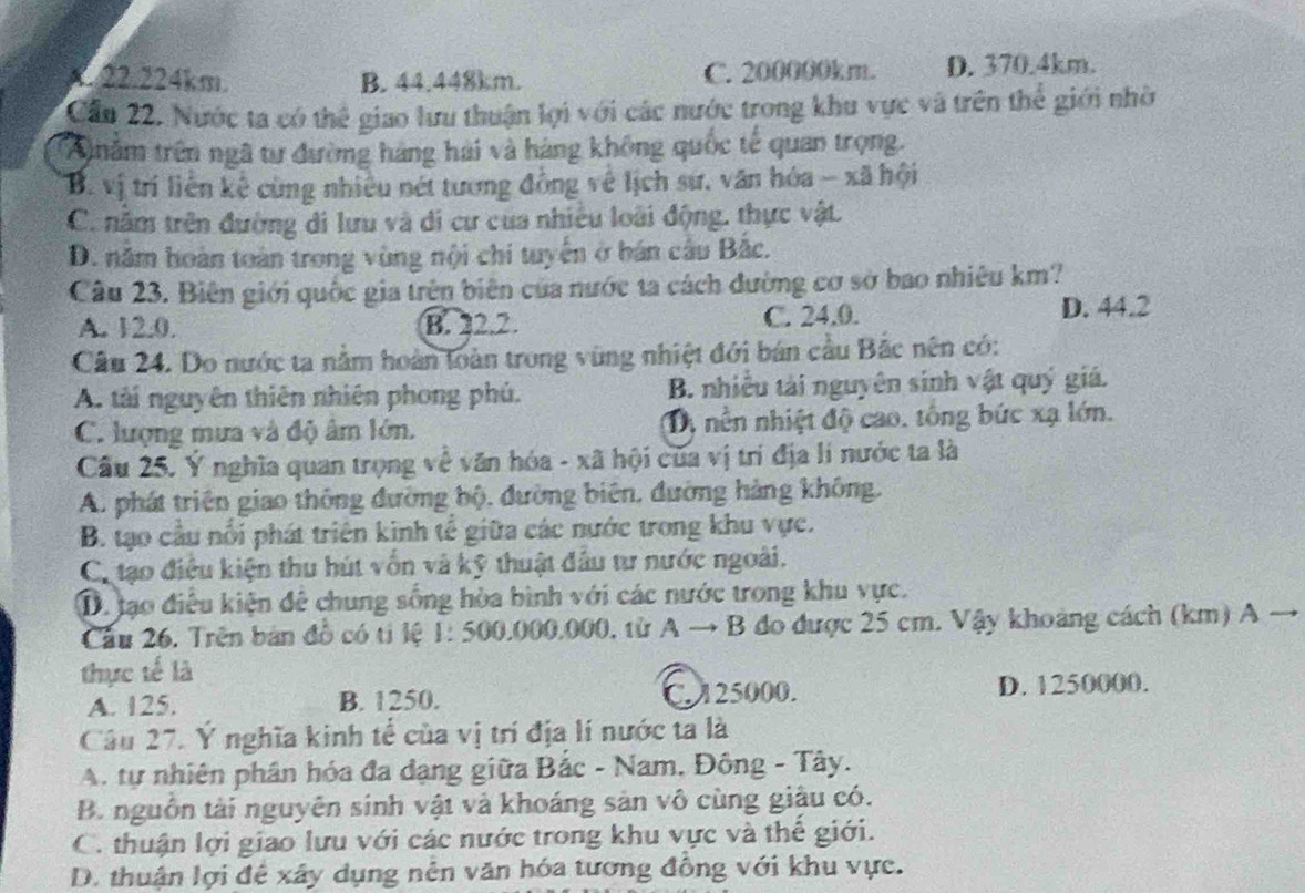 K.22.224km. B. 44.448km. C. 200000km. D. 370.4km.
Cầu 22. Nước ta có thể giao lưu thuận lợi với các nước trong khu vực và trên thể giới nhờ
A năm trên ngã tư đường hàng hải và háng không quốc tế quan trọng.
B. vị trí liễn kế cùng nhiều nét tương đồng về lịch sứ, văn hóa - xã hội
C. năm trên đường di lưu và di cư cua nhiều loài động, thực vật.
D. năm hoàn toàn trong vùng nội chi tuyển ở bán cầu Bắc.
Câu 23. Biên giới quốc gia trên biên của nước ta cách đường cơ sở bao nhiêu km?
A. 12.0. B. 22.2. C. 24.0. D. 44.2
Câu 24. Do nước ta nằm hoàn loàn trong vùng nhiệt đới bán cầu Bắc nên có:
A. tài nguyên thiên nhiên phong phủ. B. nhiều tải nguyên sinh vật quý giá.
C. lượng mưa và độ âm lớn. D, nền nhiệt độ cao. tông bức xạ lớn.
Câu 25. Y nghĩa quan trọng về văn hóa - xã hội của vị trí địa lí nước ta là
A. phát triên giao thông đường bộ, đường biên, đường hàng không.
B. tạo cầu nổi phát triên kinh tế giữa các nước trong khu vực.
Ca tạo điều kiện thu hút vốn và kỹ thuật đầu tư nước ngoài.
D. tạo điều kiện đê chung sống hòa bình với các nước trong khu vực.
Cầu 26. Trên bản đồ có tỉ lệ 1: 500.000.000, từ A → B đo được 25 cm. Vậy khoảng cách (km) A →
thực tế là
A. 125. B. 1250. C.125000. D. 1250000.
Câu 27. Ý nghĩa kinh tể của vị trí địa lí nước ta là
A. tự nhiên phân hóa đa dạng giữa Bắc - Nam, Đông - Tây.
B. nguồn tài nguyên sinh vật và khoáng sản vô cùng giâu có.
C. thuận lợi giao lưu với các nước trong khu vực và thế giới.
D. thuận lợi để xây dụng nên văn hóa tương đồng với khu vực.