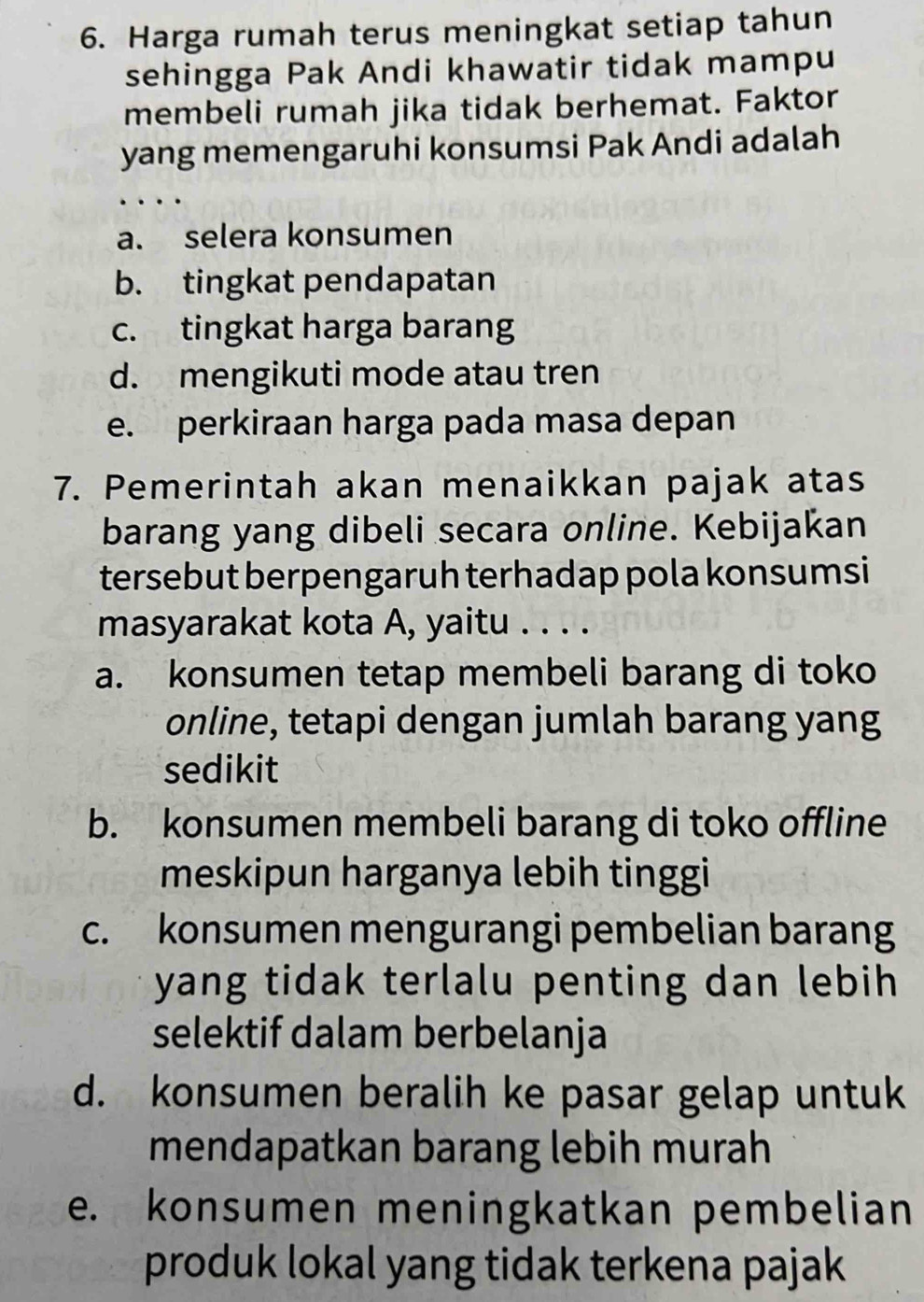 Harga rumah terus meningkat setiap tahun
sehingga Pak Andi khawatir tidak mampu
membeli rumah jika tidak berhemat. Faktor
yang memengaruhi konsumsi Pak Andi adalah
a. selera konsumen
b. tingkat pendapatan
c. tingkat harga barang
d. mengikuti mode atau tren
e. perkiraan harga pada masa depan
7. Pemerintah akan menaikkan pajak atas
barang yang dibeli secara online. Kebijakan
tersebut berpengaruh terhadap pola konsumsi
masyarakat kota A, yaitu . . . .
a. konsumen tetap membeli barang di toko
online, tetapi dengan jumlah barang yang
sedikit
b. konsumen membeli barang di toko offline
meskipun harganya lebih tinggi
c. konsumen mengurangi pembelian barang
yang tidak terlalu penting dan lebih 
selektif dalam berbelanja
d. konsumen beralih ke pasar gelap untuk
mendapatkan barang lebih murah
e. konsumen meningkatkan pembelian
produk lokal yang tidak terkena pajak