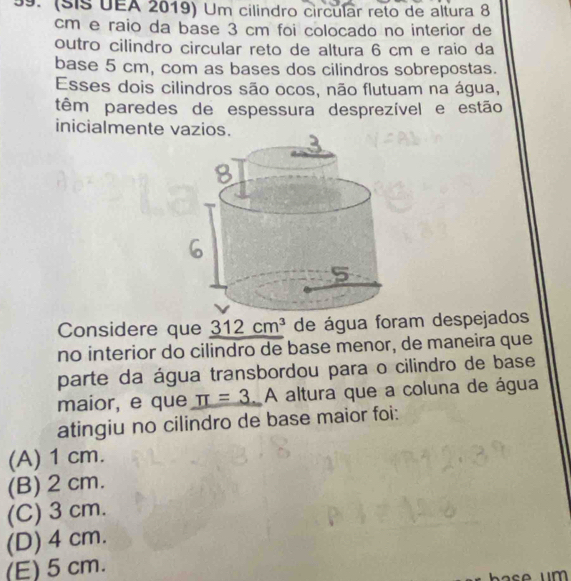 (sis UEA 2019) Um cilindro circular reto de altura 8
cm e raio da base 3 cm foi colocado no interior de
outro cilindro circular reto de altura 6 cm e raio da
base 5 cm, com as bases dos cilindros sobrepostas.
Esses dois cilindros são ocos, não flutuam na água,
têm paredes de espessura desprezível e estão
inicialmente vazios.
Considere que _ 312cm^3 de água foram despejados
no interior do cilindro de base menor, de maneira que
parte da água transbordou para o cilindro de base
maior, e que π =3 A altura que a coluna de água
atingiu no cilindro de base maior foi:
(A) 1 cm.
(B) 2 cm.
(C) 3 cm.
(D) 4 cm.
(E) 5 cm.
um