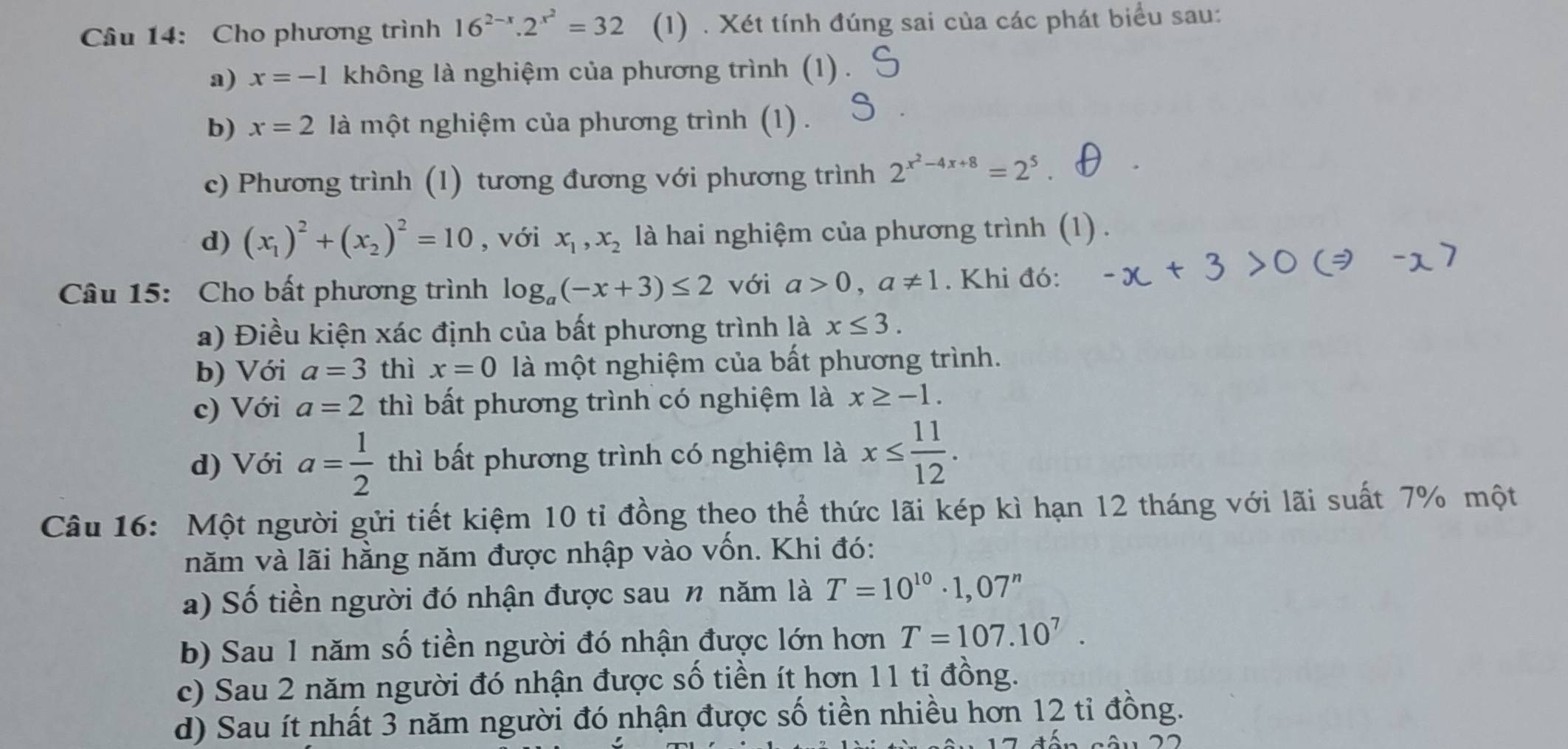 Cho phương trình 16^(2-x).2^(x^2)=32 (1) . Xét tính đúng sai của các phát biểu sau:
a) x=-1 không là nghiệm của phương trình (1)
b) x=2 là một nghiệm của phương trình (1) .
c) Phương trình (1) tương đương với phương trình 2^(x^2)-4x+8=2^5
d) (x_1)^2+(x_2)^2=10 , với x_1,x_2 là hai nghiệm của phương trình (1) .
Câu 15: Cho bất phương trình log _a(-x+3)≤ 2 với a>0,a!= 1. Khi đó:
a) Điều kiện xác định của bất phương trình là x≤ 3.
b) Với a=3 thì x=0 là một nghiệm của bất phương trình.
c) Với a=2 thì bất phương trình có nghiệm là x≥ -1.
d) Với a= 1/2  thì bất phương trình có nghiệm là x≤  11/12 .
Câu 16: Một người gửi tiết kiệm 10 tỉ đồng theo thể thức lãi kép kì hạn 12 tháng với lãi suất 7% một
năm và lãi hằng năm được nhập vào vốn. Khi đó:
a) Số tiền người đó nhận được sau n năm là T=10^(10)· 1,07^n
b) Sau 1 năm số tiền người đó nhận được lớn hơn T=107.10^7.
c) Sau 2 năm người đó nhận được số tiền ít hơn 11 tỉ đồng.
d) Sau ít nhất 3 năm người đó nhận được số tiền nhiều hơn 12 tỉ đồng.