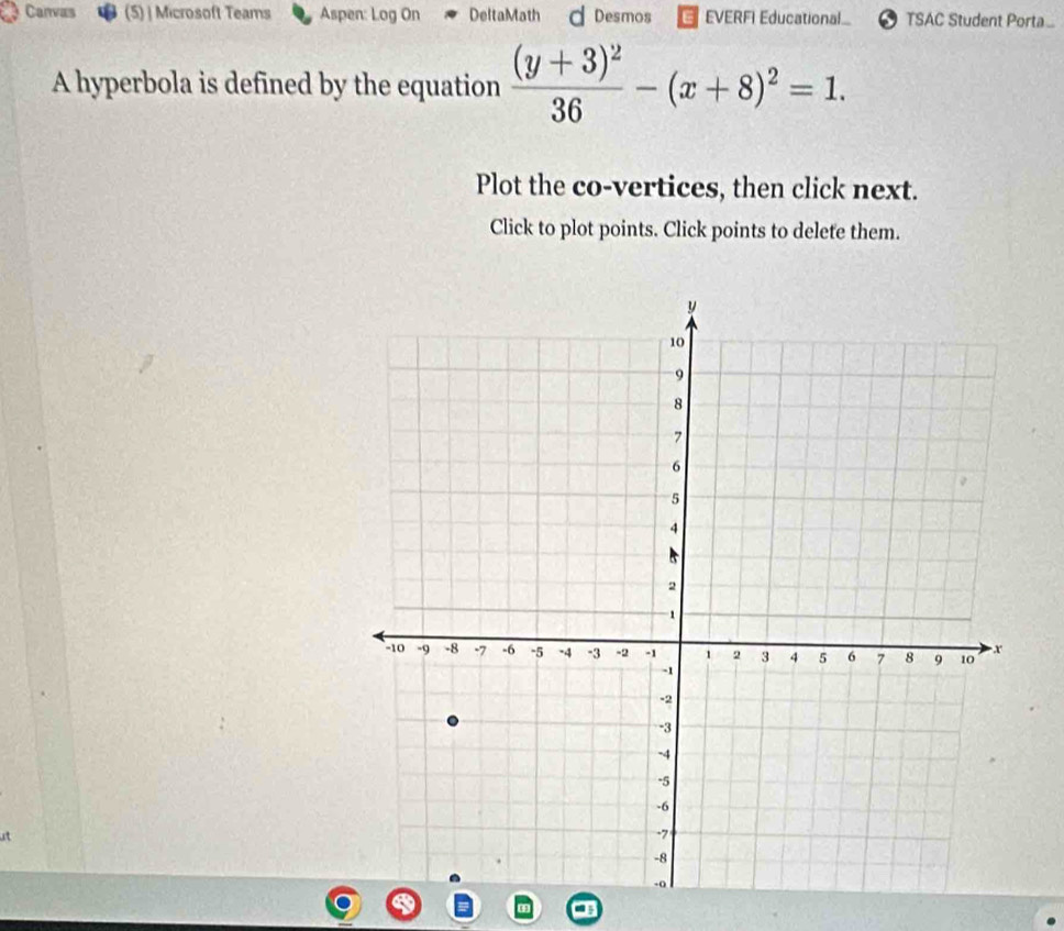 Canvas (5)| Microsoft Teams Aspen: Log On DeltaMath d Desmos EVERFI Educational TSAC Student Porta 
A hyperbola is defined by the equation frac (y+3)^236-(x+8)^2=1. 
Plot the co-vertices, then click next. 
Click to plot points. Click points to delete them. 
it