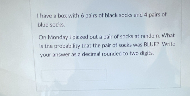 have a box with 6 pairs of black socks and 4 pairs of 
blue socks. 
On Monday I picked out a pair of socks at random. What 
is the probability that the pair of socks was BLUE? Write 
your answer as a decimal rounded to two digits.