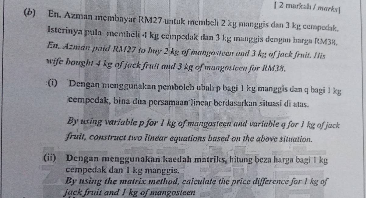 [ 2 markah / marks] 
(b) En. Azman membayar RM27 untuk membeli 2 kg manggis dan 3 kg cempedak. 
Isterinya pula membeli 4 kg cempedak dan 3 kg manggis dengan harga RM38. 
En. Azman paid RM27 to buy 2 kg of mangosteen and 3 kg of jack fruit. His 
wife bought 4 kg of jack fruit and 3 kg of mangosteen for RM38. 
(i) Dengan menggunakan pembolch ubah p bagi 1 kg manggis dan q bagi 1 kg
cempedak, bina dua persamaan linear berdasarkan situasi di atas. 
By using variable p for 1 kg of mangosteen and variable q for 1 kg of jack 
fruit, construct two linear equations based on the above situation. 
(ii) Dengan menggunakan kaedah matriks, hitung beza harga bagi 1 kg
cempedak dan 1 kg manggis. 
By using the matrix method, calculate the price difference for 1 kg of 
jack fruit and I kg of mangosteen