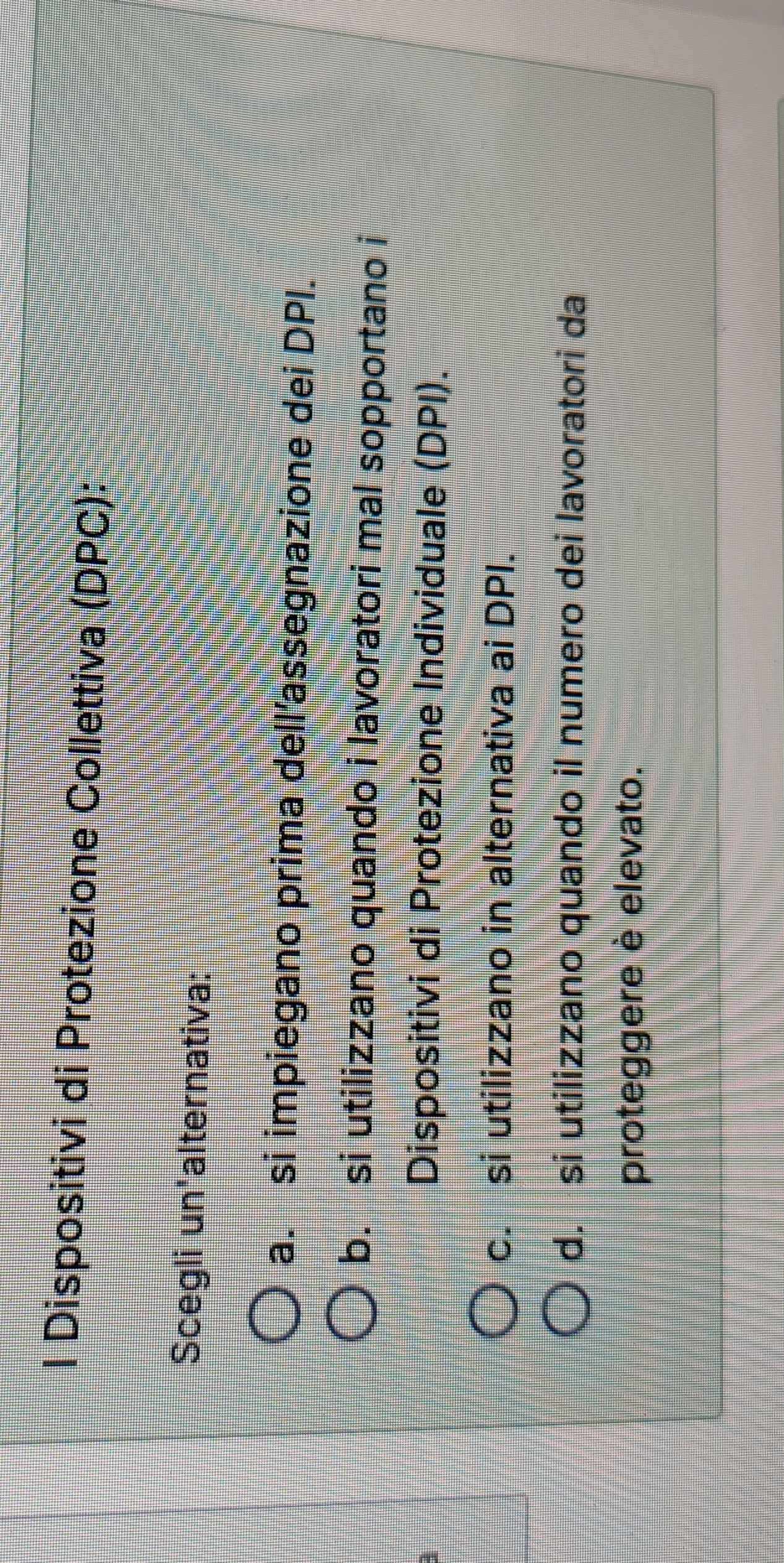 Dispositivi di Protezione Collettiva (DPC):
Scegli un'alternativa:
a. si impiegano prima dell’assegnazione dei DPI.
b. si utilizzano quando i lavoratori mal sopportano i
Dispositivi di Protezione Individuale (DPI).
c. si utilizzano in alternativa ai DPI.
d. si utilizzano quando il numero dei lavoratori da
proteggere è elevato.