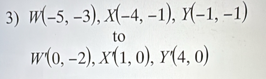 W(-5,-3), X(-4,-1), Y(-1,-1)
to
W'(0,-2), X'(1,0), Y'(4,0)