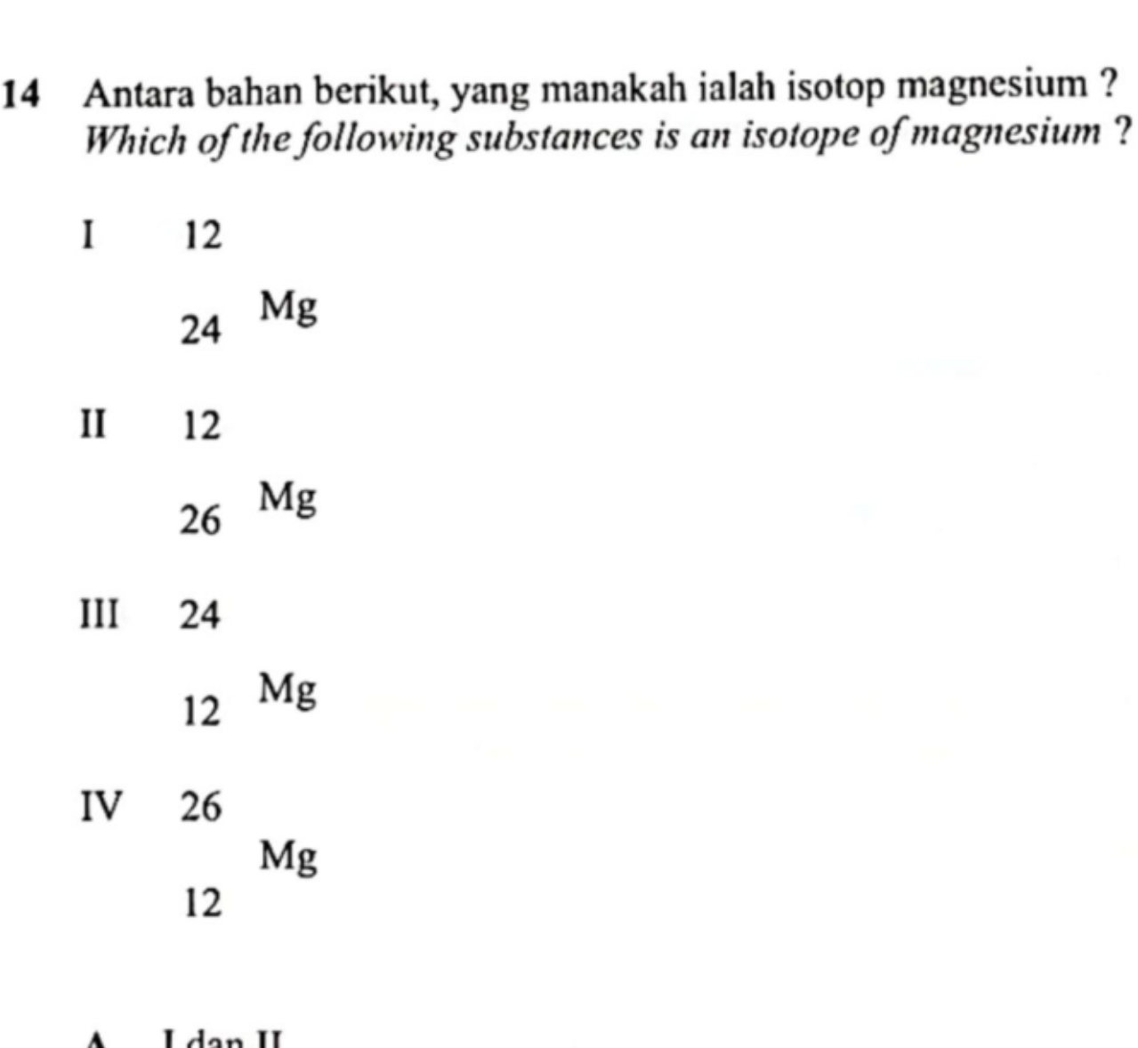 Antara bahan berikut, yang manakah ialah isotop magnesium ?
Which of the following substances is an isotope of magnesium ?
I 12
24 Mg
II 12
26 Mg
III 24
12 Mg
IV 26
Mg
12
L dạn II