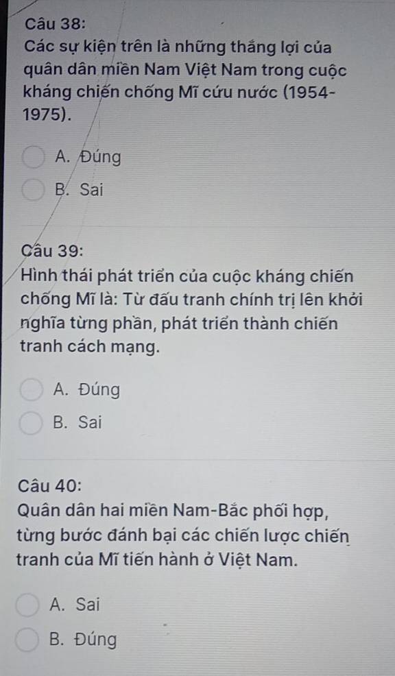 Các sự kiện trên là những thắng lợi của
quân dân miền Nam Việt Nam trong cuộc
kháng chiến chống Mĩ cứu nước (1954-
1975).
A. Đúng
B. Sai
Câu 39:
Hình thái phát triển của cuộc kháng chiến
chống Mĩ là: Từ đấu tranh chính trị lên khởi
nghĩa từng phần, phát triển thành chiến
tranh cách mạng.
A. Đúng
B. Sai
Câu 40:
Quân dân hai miền Nam-Bắc phối hợp,
từng bước đánh bại các chiến lược chiến
tranh của Mĩ tiến hành ở Việt Nam.
A. Sai
B. Đúng