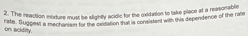 The reaction mixture must be slightly acidic for the oxidation to take place at a reasonable 
rate. Suggest a mechanism for the oxidation that is consistent with this dependence of the rate 
on acidity.