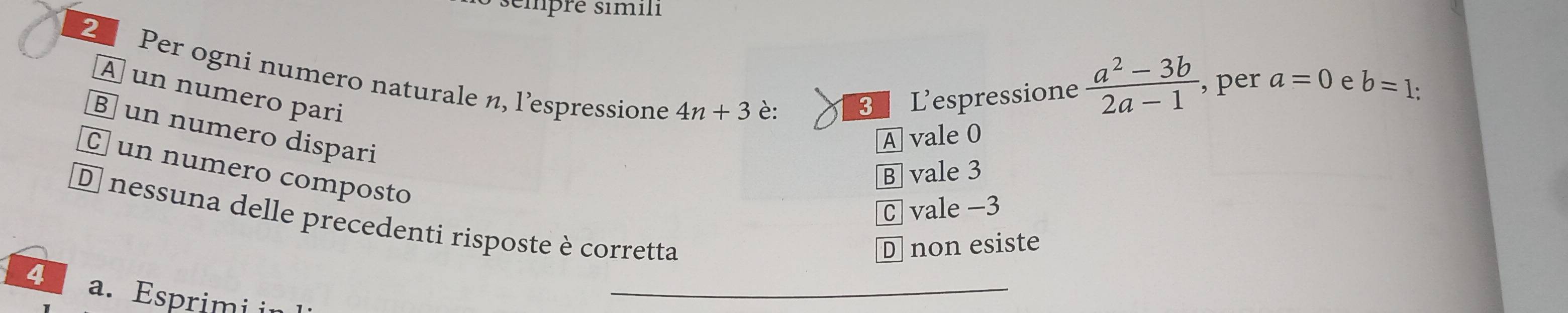 sémpré simili
2 Per ogni numero naturale n, l’espressione 4n+3
À un numero pari
è: 3 L'espressione  (a^2-3b)/2a-1  , per a=0 e b=1
§ un numero dispari
A vale 0
C un numero composto
B vale 3
C vale −3
D nessuna delle precedenti risposte è corretta
D non esiste
4 a. Esprimi i
_