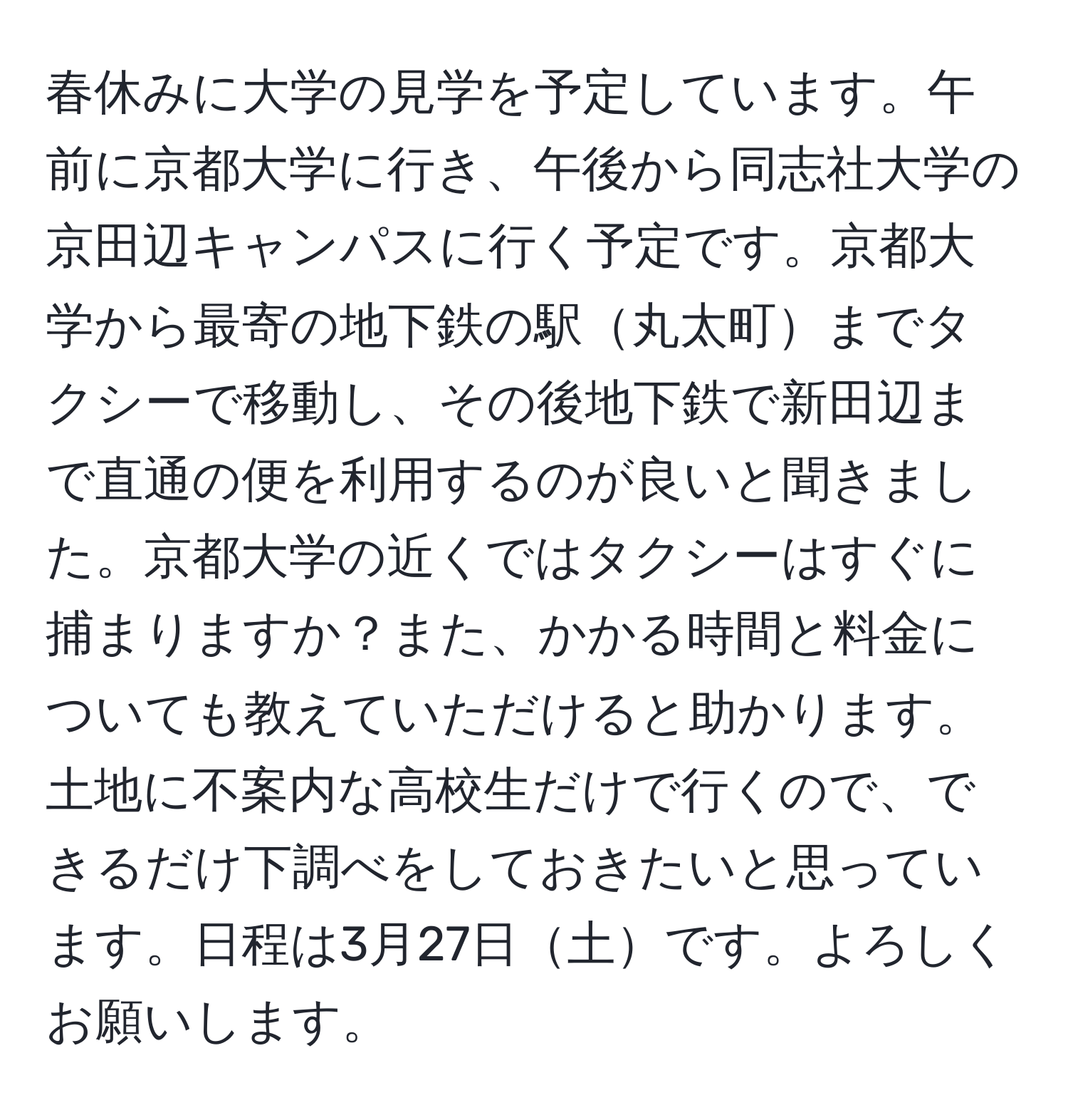 春休みに大学の見学を予定しています。午前に京都大学に行き、午後から同志社大学の京田辺キャンパスに行く予定です。京都大学から最寄の地下鉄の駅丸太町までタクシーで移動し、その後地下鉄で新田辺まで直通の便を利用するのが良いと聞きました。京都大学の近くではタクシーはすぐに捕まりますか？また、かかる時間と料金についても教えていただけると助かります。土地に不案内な高校生だけで行くので、できるだけ下調べをしておきたいと思っています。日程は3月27日土です。よろしくお願いします。