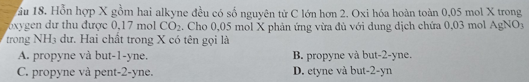 âu 18. Hỗn hợp X gồm hai alkyne đều có số nguyên tử C lớn hơn 2. Oxi hóa hoàn toàn 0,05 mol X trong
oxygen d ư thu được 0,17 m CO_2. Cho 0,05 mol X phản ứng vừa đủ với dung dịch chứa 0,03 mol AgNO_3
trong NH_3 s dư. Hai chất trong X có tên gọi là
A. propyne và but -1 -yne. B. propyne và but -2 -yne.
C. propyne và pent -2 -yne. D. etyne và but -2 -yn