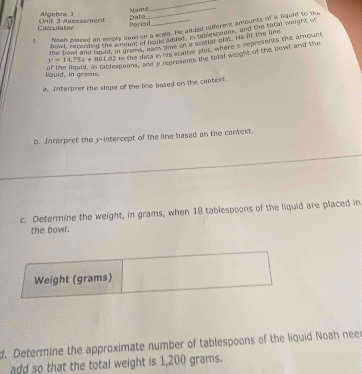 Algebra 1 Name_ 
_ 
Unit 3 Assessment 
Date 
Calculator 
Period 
1. Noan placed an empty bowl on a scale. He added different amounts of a liquid to the 
bowl. recording the amount of liquid added, in tablespoons, and the total weight of 
the bowl and liquid, in grams, each time on a scatter plot. He fit the line
y=14.75x+861.82 to the data in his scatter plot, where x represents the amount 
of the liquid, in tablespoons, and y represents the total weight of the bowl and the 
liquid, in grams. 
a. Interpret the slope of the line based on the context. 
b. Interpret the y-intercept of the line based on the context. 
c. Determine the weight, in grams, when 18 tablespoons of the liquid are placed in 
the bowl. 
d. Determine the approximate number of tablespoons of the liquid Noah nee 
add so that the total weight is 1,200 grams.
