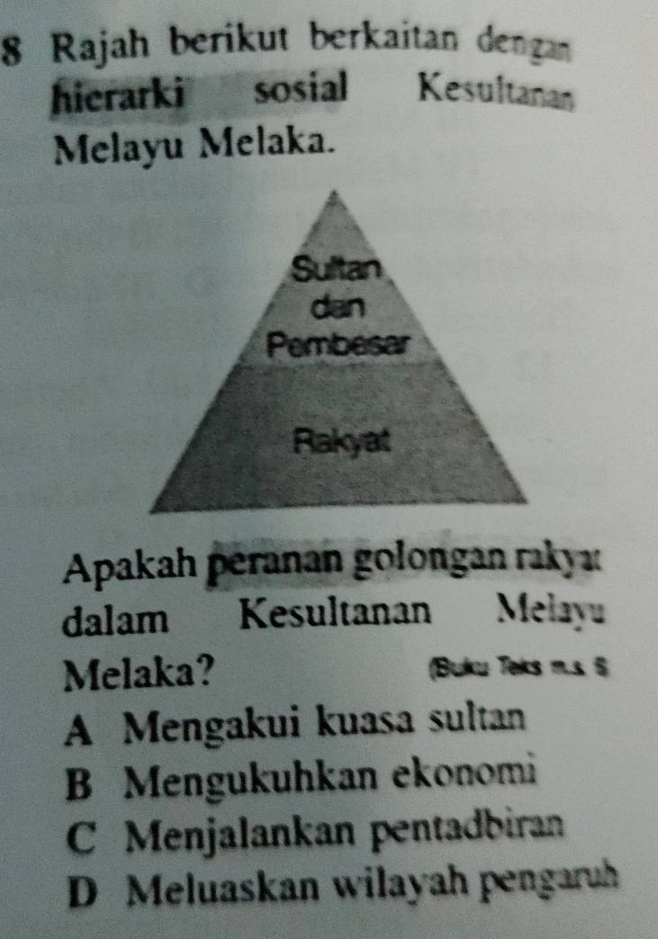 Rajah berikut berkaitan dengan
hierarki sosial Kesultanan
Melayu Melaka.
Apakah péranan golongan rakya
dalam Kesultanan Melayu
Melaka? (Buku Teks m.s 6
A Mengakui kuasa sultan
B Mengukuhkan ekonomi
C Menjalankan pentadbiran
D Meluaskan wilayah pengaruh