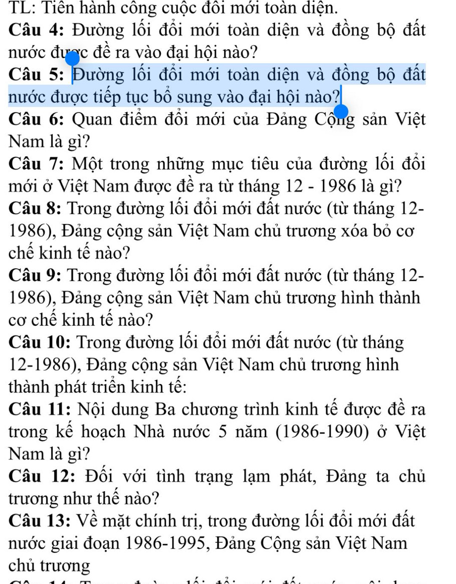 TL: Tiên hành công cuộc đôi mới toàn diện. 
Câu 4: Đường lối đổi mới toàn diện và đồng bộ đất 
nước được đề ra vào đại hội nào? 
Câu 5: Đường lối đổi mới toàn diện và đồng bộ đất 
nước được tiếp tục bổ sung vào đại hội nào? 
Câu 6: Quan điểm đồi mới của Đảng Cộng sản Việt 
Nam là gì? 
Câu 7: Một trong những mục tiêu của đường lối đổi 
mới ở Việt Nam được đề ra từ tháng 12 - 1986 là gì? 
Câu 8: Trong đường lối đổi mới đất nước (từ tháng 12- 
1986), Đảng cộng sản Việt Nam chủ trương xóa bỏ cơ 
chế kinh tế nào? 
Câu 9: Trong đường lối đổi mới đất nước (từ tháng 12- 
1986), Đảng cộng sản Việt Nam chủ trương hình thành 
cơ chế kinh tế nào? 
Câu 10: Trong đường lối đổi mới đất nước (từ tháng 
12-1986), Đảng cộng sản Việt Nam chủ trương hình 
thành phát triển kinh tế: 
Câu 11: Nội dung Ba chương trình kinh tế được đề ra 
trong kể hoạch Nhà nước 5 năm (1986-1990) ở Việt 
Nam là gì? 
Câu 12: Đối với tình trạng lạm phát, Đảng ta chủ 
trương như thế nào? 
Câu 13: Về mặt chính trị, trong đường lối đổi mới đất 
nước giai đoạn 1986-1995, Đảng Cộng sản Việt Nam 
chủ trương