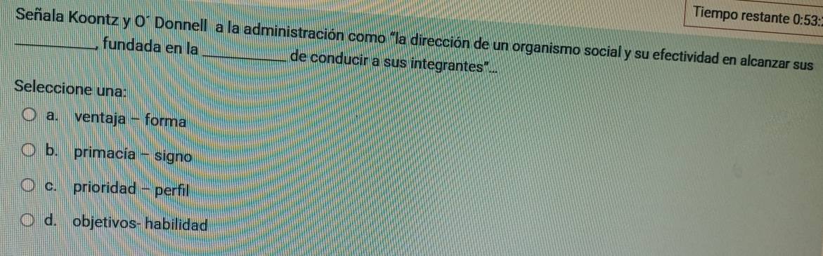 Tiempo restante 0:53: 
_Señala Koontz y O^- Donnell a la administración como "la dirección de un organismo social y su efectividad en alcanzar sus
fundada en la de conducir a sus integrantes"...
Seleccione una:
a. ventaja - forma
b. primacía - signo
c. prioridad - perfil
d. objetivos- habilidad