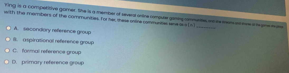 Ying is a competitive gamer. She is a member of several online computer gaming communities, and she streams and shares all the games she plays
with the members of the communities. For her, these online communities serve as a ( n )
A. secondary reference group
B. aspirational reference group
C. formal reference group
D. primary reference group