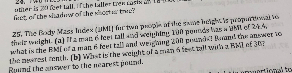 Two trees 
other is 20 feet tall. If the taller tree casts an 18-100
feet, of the shadow of the shorter tree? 
25. The Body Mass Index (BMI) for two people of the same height is proportional to 
their weight. (a) If a man 6 feet tall and weighing 180 pounds has a BMI of 24.4, 
what is the BMI of a man 6 feet tall and weighing 200 pounds? Round the answer to 
the nearest tenth. (b) What is the weight of a man 6 feet tall with a BMI of 30? 
Round the answer to the nearest pound. 
conortional to