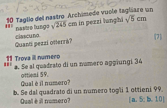 Taglio del nastro Archimede vuole tagliare un
. nastro lungo sqrt(245)cm in pezzi lunghi sqrt(5)cm
ciascuno. [7]
Quanti pezzi otterrà?
11 Trova il numero
... a. Se al quadrato di un numero aggiungi 34
ottieni 59.
Qual è il numero?
b. Se dal quadrato di un numero togli 1 ottieni 99.
Qual è il numero? [a. 5; b. 10 ]