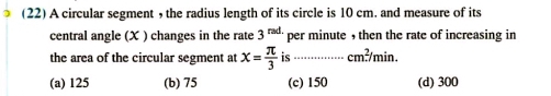 (22) A circular segment , the radius length of its circle is 10 cm. and measure of its
central angle (X ) changes in the rate 3^(rad.) per minute , then the rate of increasing in
the area of the circular segment at x= π /3  is ............... cm^2/min.
(a) 125 (b) 75 (c) 150 (d) 300