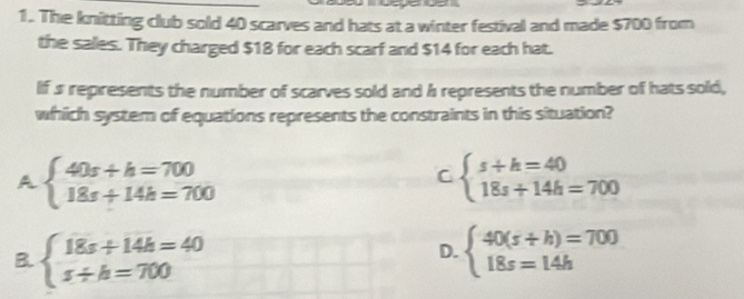 The knitting club sold 40 scarves and hats at a winter festival and made $700 from
the sales. They charged $18 for each scarf and $14 for each hat.
If s represents the number of scarves sold and h represents the number of hats sold,
which system of equations represents the constraints in this situation?
A beginarrayl 40s+h=700 18s+14h=700endarray.
C beginarrayl s+h=40 18s+14h=700endarray.
B. beginarrayl 18s+14k=40 s+k=700endarray. beginarrayl 40(s+h)=700 18s=14hendarray.
D.