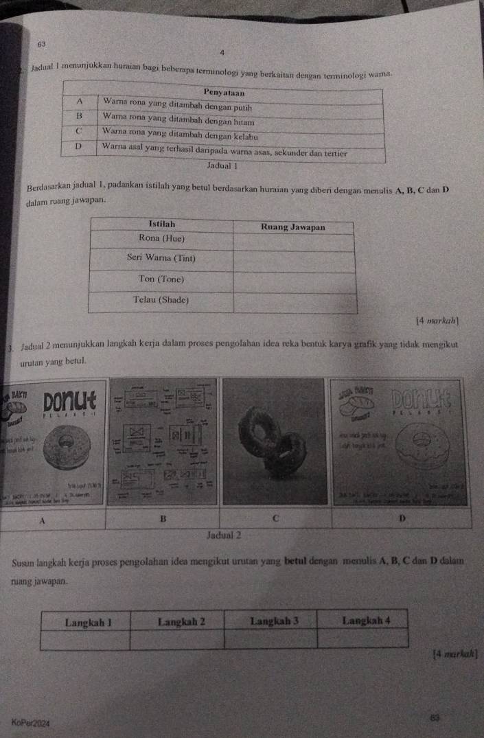 63 
4 
Jadual I menunjukkan huraian bagi beberapa terminologi yang 
Berdasarkan jadual 1, padankan istilah yang betul berdasarkan huraian yang diberi dengan menulis A, B, C dan D
dalam ruang jawapan. 
[4 markah] 
3. Jadual 2 menunjukkan langkah kerja dalam proses pengolahan idea reka bentuk karya grafik yang tidak mengikut 
urutan yang betul. 
IAKI donut 
at 
= 
A D dery 
A 
B 
C 
D 
Jadual 2 
Susun langkah kerja proses pengolahan idea mengikut urutan yang betul dengan menulis A, B, C dan D dalam 
ruang jawapan. 
markak] 
KoPer2024 
63