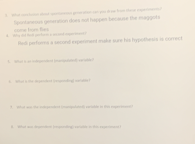 What conclusion about spontaneous generation can you draw from these experiments? 
Spontaneous generation does not happen because the maggots 
come from flies 
4. Why did Redi perform a second experiment? 
Redi performs a second experiment make sure his hypothesis is correct 
5. What is an independent (manipulated) variable? 
6. What is the dependent (responding) variable? 
7. What was the independent (manipulated) variable in this experiment? 
8. What was dependent (responding) variable in this experiment?