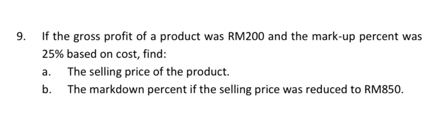 If the gross profit of a product was RM200 and the mark-up percent was
25% based on cost, find: 
a. The selling price of the product. 
b. The markdown percent if the selling price was reduced to RM850.