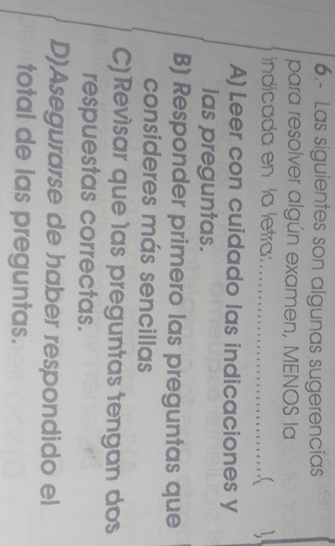 6.- Las siguientes son algunas sugerencias
para resolver algún examen, MENOS la
indicada en la letra: 1
A) Leer con cuidado las indicaciones y
las preguntas.
B) Responder primero las preguntas que
consideres más sencillas
C)Revisar que las preguntas tengan dos
respuestas correctas.
D)Asegurarse de haber respondido el
total de las preguntas.