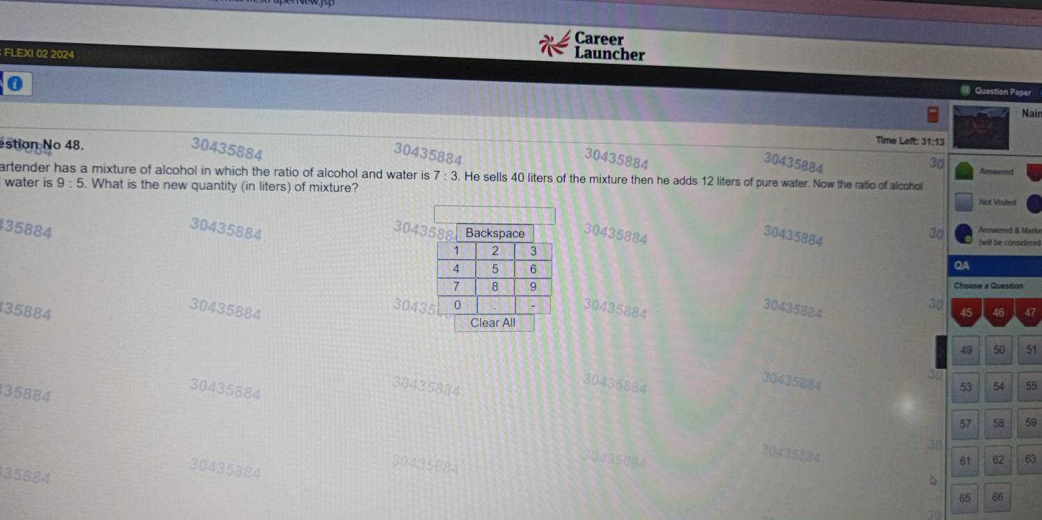 Career
FLEXI 02 2024 Launcher
0
= Question Paper
Nain
estion No 48.
Time Left: 31:13
30435884
30435884
30435884
30435884
30
Answered
artender has a mixture of alcohol in which the ratio of alcohol and water is 7:3. He sells 40 liters of the mixture then he adds 12 liters of pure water. Now the ratio of alcohol
water is 9:5. What is the new quantity (in liters) of mixture? Not Visited
30435884
35884 304330435884 30 Answered & Marke
30435884
(will be considered
QA
Choose a Question
30435884
304330435884
30435884
30
3588445 46 47
Clear All
49 50 51
30435884
30435884 54 55
35884
30435884
30435884
53
57 58 59
30
30435884
30435884 61 62 63
30435884
30435684
35884
D
65 66