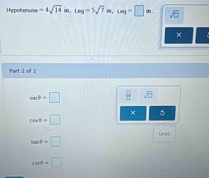 Hypotenuse =4sqrt(14)in, Leg=5sqrt(7)in, ,Leg=□ in. sqrt(□ )
×
Part 2 of 2
sin θ =□
 □ /□   sqrt(□ )
×
cos θ =□
Undo
tan θ =□
cot θ =□