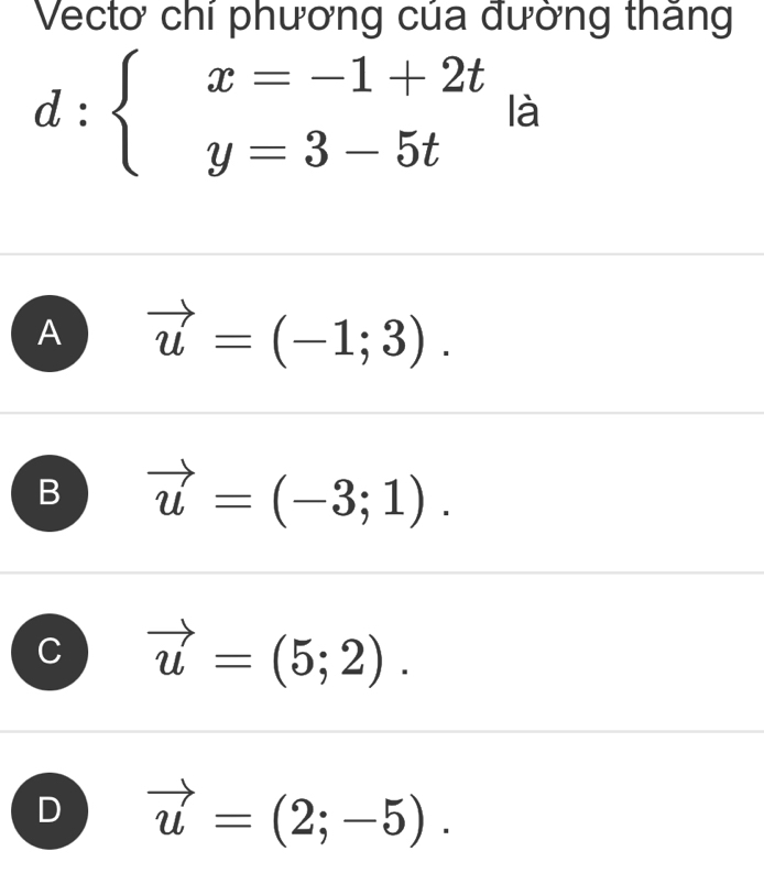 Vectơ chí phương của đường thăng
d:beginarrayl x=-1+2t y=3-5tendarray. là
A vector u=(-1;3).
B vector u=(-3;1).
vector u=(5;2).
D vector u=(2;-5).