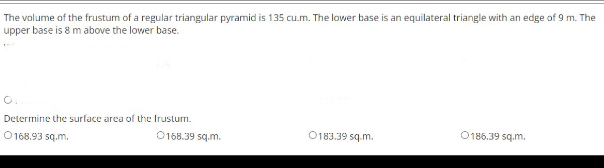 The volume of the frustum of a regular triangular pyramid is 135 cu.m. The lower base is an equilateral triangle with an edge of 9 m. The
upper base is 8 m above the lower base.
Determine the surface area of the frustum.
168.93 sq.m. 168.39 sq.m. 183.39 sq.m. 186.39 sq.m.