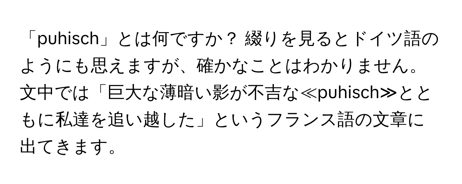 「puhisch」とは何ですか？ 綴りを見るとドイツ語のようにも思えますが、確かなことはわかりません。文中では「巨大な薄暗い影が不吉な≪puhisch≫とともに私達を追い越した」というフランス語の文章に出てきます。