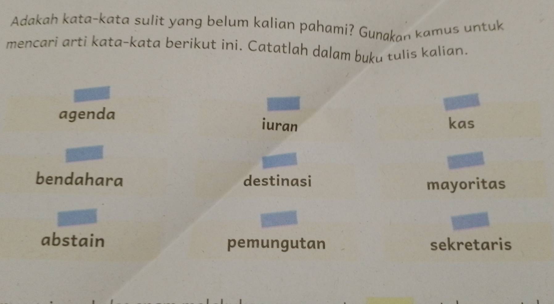 Adakah kata-kata sulit yang belum kalian pahami? Gunakan kamus untuk
mencari arti kata-kata berikut ini. Catatlah dalam buku tulis kalian.
agenda
iuran kas
bendahara destinasi
mayoritas
abstain
pemungutan sekretaris