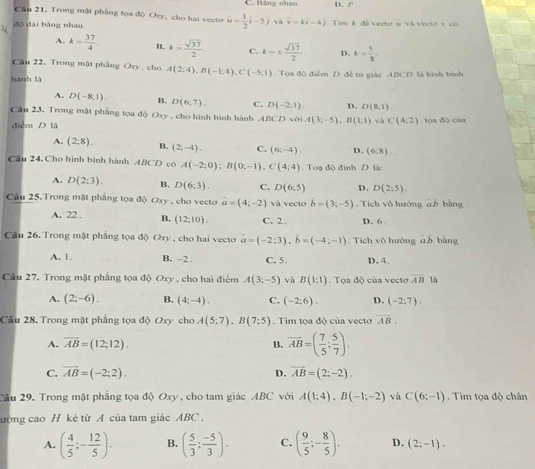 C. Băng nhau D. P .
Cầu 21. Trong mật phẳng tọa độ Oxy, cho hai vecto vector u= 1/2 vector i-5vector j và vector v=kvector i-4 Tim k đề vecto # và vecto v có
3 độ dài bằng nhau.
A. k= 37/4 . B. k= sqrt(37)/2 . C. k=±  sqrt(37)/2 . D. k= 5/8 .
Câu 22. Trong mặt phẳng Oxy, cho A(2;4),B(-1;4),C(-5;1). Tọa độ điểm D đề tử giác ABCD là hình bình
hành là
A. D(-8;1). B. D(6;7). C. D(-2:1). D. D(8;1).
Cầu 23. Trong mặt phẳng tọa độ Oxy, cho hình bình hành ABCD với A(3;-5),B(1;1) và C(4:2). tọa độ của
điểm D là
A. (2;8). B. (2;-4).
C. (6;-4). D. (6;8).
Câu 24. Cho hình bình hành ABCD có A(-2;0);B(0;-1),C(4;4) Toạ độ đình D là:
A. D(2;3).
B. D(6;3). C. D(6;5) D. D(2;5).
Cầu 25. Trong mặt phẳng tọa độ Oxy , cho vecto vector a=(4;-2) và vectơ vector b=(3;-5). Tích vô hướng vector avector b bằng
A. 22 . C. 2 . D. 6 .
B. (12;10).
Câu 26. Trong mặt phẳng tọa độ Oxy , cho hai vecto vector a=(-2;3),vector b=(-4;-1).  Tích vô hướng a.b bằng
A. 1. B. -2 . C.5. D. 4.
Câu 27. Trong mặt phẳng tọa độ Oxy , cho hai điểm A(3;-5) và B(1;1) Tọa độ của vectơ vector AB là
A. (2;-6). B. (4;-4). C. (-2;6). D. (-2;7).
Câu 28. Trong mặt phẳng tọa độ Oxy cho A(5;7),B(7;5). Tìm tọa độ của vectơ overline AB.
A. overline AB=(12;12). B. vector AB=( 7/5 ; 5/7 ).
C. vector AB=(-2;2). D. vector AB=(2;-2).
Cầu 29. Trong mặt phẳng tọa độ Oxy, cho tam giác ABC với A(1;4),B(-1;-2) và C(6;-1). Tìm tọa độ chân
ường cao H kẻ từ A của tam giác ABC .
B.
A. ( 4/5 ;- 12/5 ). ( 5/3 ; (-5)/3 ). C. ( 9/5 ;- 8/5 ). D. (2;-1).