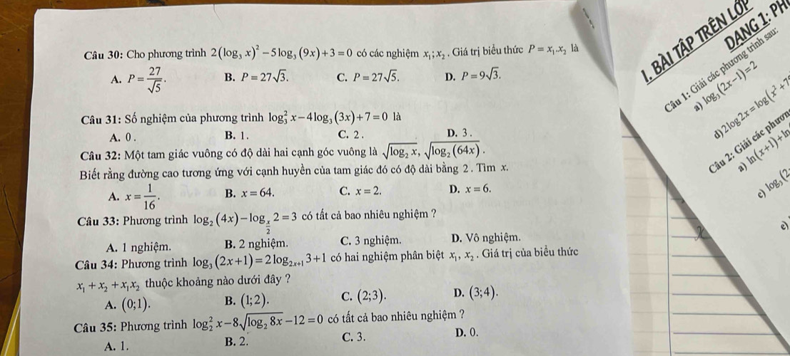 Cho phương trình 2(log _3x)^2-5log _3(9x)+3=0 có các nghiệm x_1;x_2. Giá trị biều thức P=x_1.x_2
A. P= 27/sqrt(5) . B. P=27sqrt(3). C. P=27sqrt(5). D. P=9sqrt(3).
, BÀI TậP TRÊN Lớ
1u 1: Giải các phương trình sa DANG 1: PH
log _3(2x-1)=2
a) 2log 2x=log (x^2+7) on
*  Câu 31: Số nghiệm của phương trình log _3^(2x-4log _3)(3x)+7=0 là
C. 2 .
A. 0 . B. 1 . D. 3 .
d
Câu 32: Một tam giác vuông có độ dài hai cạnh góc vuông là sqrt(log _2)x,sqrt(log _2)(64x).
Biết rằng đường cao tương ứng với cạnh huyền của tam giác đó có độ dài bằng 2 . Tìm x.
Câu 2: 6 ln (x+1)+ln
a)
A. x= 1/16 . B. x=64. C. x=2. D. x=6. log _3(2
c)
* Câu 33: Phương trình log _2(4x)-log _ x/2 2=3 có tất cả bao nhiêu nghiệm ?
e)
A. 1 nghiệm. B. 2 nghiệm. C. 3 nghiệm. D. Vô nghiệm.
* Câu 34: Phương trình log _3(2x+1)=2log _2x+13+1 có hai nghiệm phân biệt x_1,x_2. Giá trị của biểu thức
x_1+x_2+x_1x_2 thuộc khoảng nào dưới đây ?
A. (0;1). B. (1;2). C. (2;3). D. (3;4).
* Câu 35: Phương trình log _2^(2x-8sqrt(log _2)8x)-12=0 có tất cả bao nhiêu nghiệm ?
A. 1. C. 3.
D. 0.
B. 2.