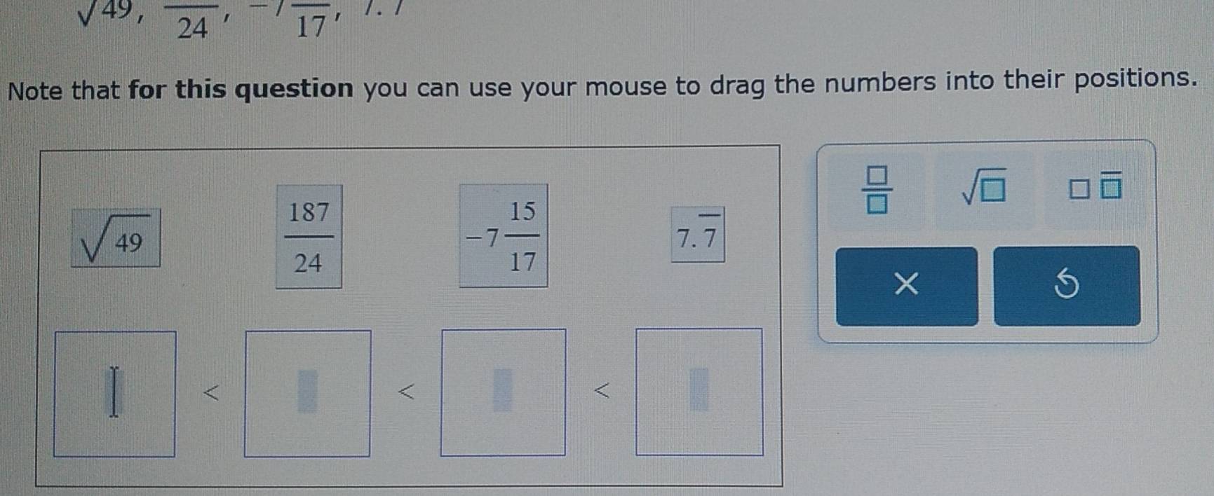 sqrt(49), frac 24, -7frac 17 , . 
Note that for this question you can use your mouse to drag the numbers into their positions.
 □ /□   sqrt(□ ) □ overline □ 
sqrt(49)
 187/24 
-7 15/17  7.7
X
<