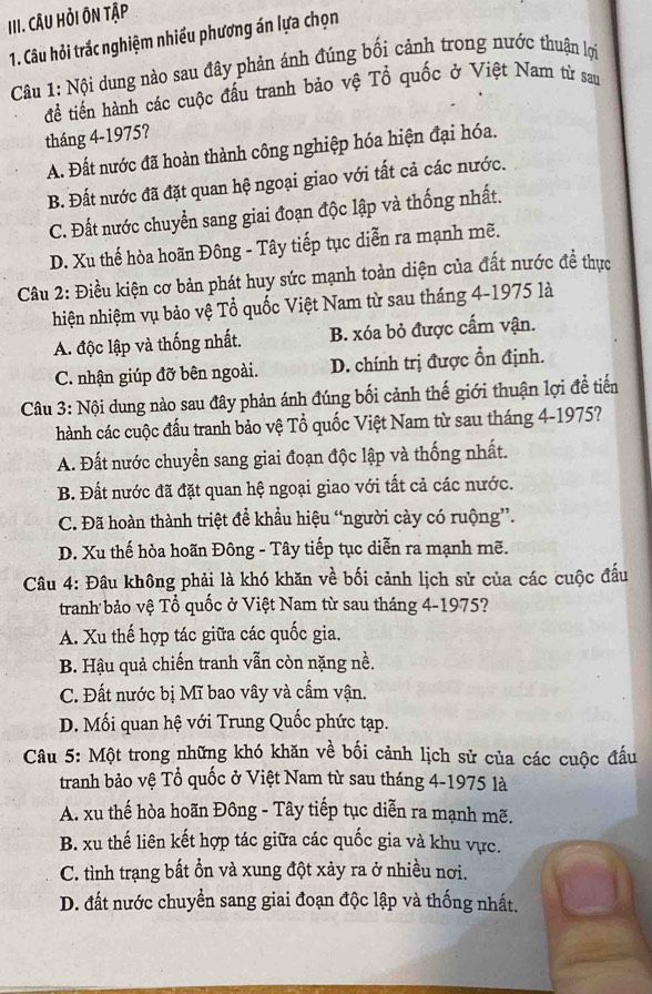 CâU Hỏi ÔN Tập
1. Câu hỏi trắc nghiệm nhiều phương án lựa chọn
Câu 1: Nội dung nào sau đây phản ánh đúng bối cảnh trong nước thuận lợi
tể tiến hành các cuộc đấu tranh bảo vệ Tổ quốc ở Việt Nam từ sau
tháng 4-1975?
A. Đất nước đã hoàn thành công nghiệp hóa hiện đại hóa.
B. Đất nước đã đặt quan hệ ngoại giao với tất cả các nước.
C. Đất nước chuyển sang giai đoạn độc lập và thống nhất.
D. Xu thế hòa hoãn Đông - Tây tiếp tục diễn ra mạnh mẽ.
Câu 2: Điều kiện cơ bản phát huy sức mạnh toàn diện của đất nước đề thực
hiện nhiệm vụ bảo vệ Tổ quốc Việt Nam từ sau tháng 4-1975 là
A. độc lập và thống nhất. B. xóa bỏ được cấm vận.
C. nhận giúp đỡ bên ngoài. D. chính trị được ổn định.
Câu 3: Nội dung nào sau đây phản ánh đúng bối cảnh thế giới thuận lợi đề tiến
hành các cuộc đấu tranh bảo vệ Tổ quốc Việt Nam từ sau tháng 4-1975?
A. Đất nước chuyển sang giai đoạn độc lập và thống nhất.
B. Đất nước đã đặt quan hệ ngoại giao với tất cả các nước.
C. Đã hoàn thành triệt để khẩu hiệu “người cày có ruộng”.
D. Xu thế hòa hoãn Đông - Tây tiếp tục diễn ra mạnh mẽ.
Câu 4: Đâu không phải là khó khăn về bối cảnh lịch sử của các cuộc đấu
tranh bảo vệ Tổ quốc ở Việt Nam từ sau tháng 4-1975?
A. Xu thế hợp tác giữa các quốc gia.
B. Hậu quả chiến tranh vẫn còn nặng nề.
C. Đất nước bị Mĩ bao vây và cấm vận.
D. Mối quan hệ với Trung Quốc phức tạp.
Câu 5: Một trong những khó khăn về bối cảnh lịch sử của các cuộc đầu
tranh bảo vệ Tổ quốc ở Việt Nam từ sau tháng 4-1975 là
A. xu thế hòa hoãn Đông - Tây tiếp tục diễn ra mạnh mẽ.
B. xu thế liên kết hợp tác giữa các quốc gia và khu vực.
C. tình trạng bất ổn và xung đột xảy ra ở nhiều nơi.
D. đất nước chuyển sang giai đoạn độc lập và thống nhất.